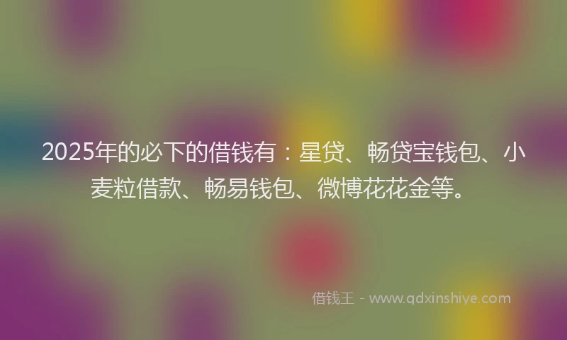 2025年的必下的借钱有：星贷、畅贷宝钱包、小麦粒借款、畅易钱包、微博花花金等。