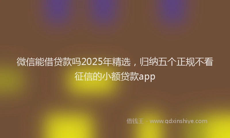 微信能借贷款吗2025年精选，归纳五个正规不看征信的小额贷款app