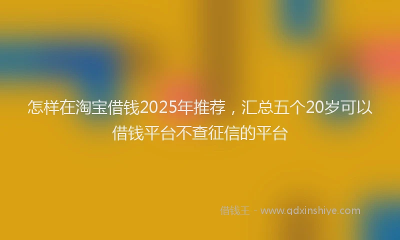 怎样在淘宝借钱2025年推荐，汇总五个20岁可以借钱平台不查征信的平台
