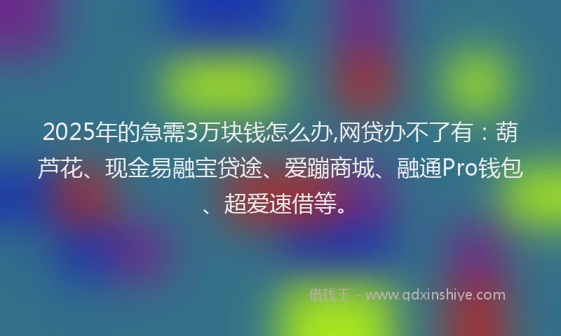 2025年的急需3万块钱怎么办,网贷办不了有：葫芦花、现金易融宝贷途、爱蹦商城、融通Pro钱包、超爱速借等。