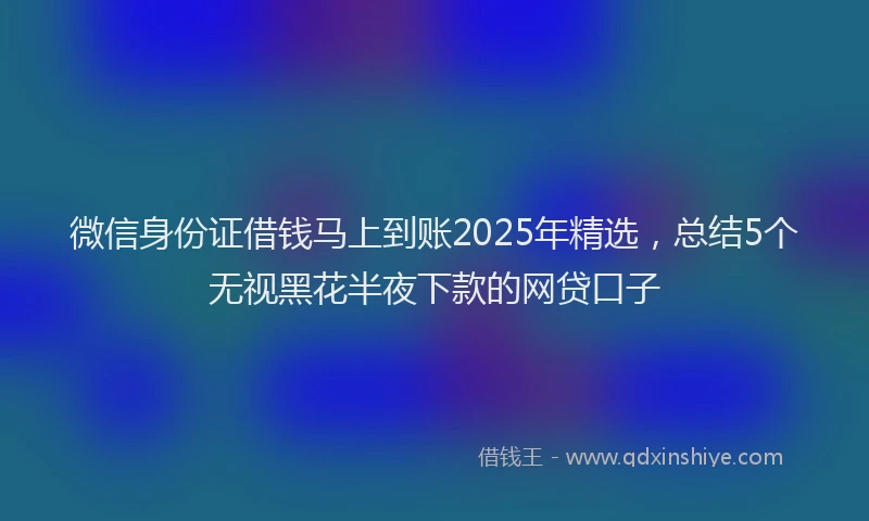 微信身份证借钱马上到账2025年精选，总结5个无视黑花半夜下款的网贷口子
