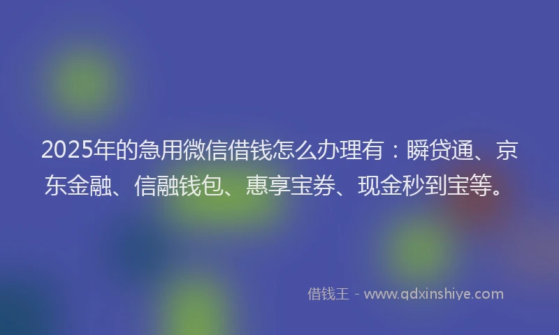 2025年的急用微信借钱怎么办理有：瞬贷通、京东金融、信融钱包、惠享宝券、现金秒到宝等。