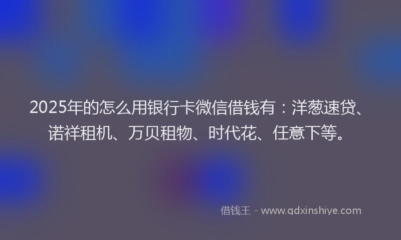 2025年的怎么用银行卡微信借钱有：洋葱速贷、诺祥租机、万贝租物、时代花、任意下等。
