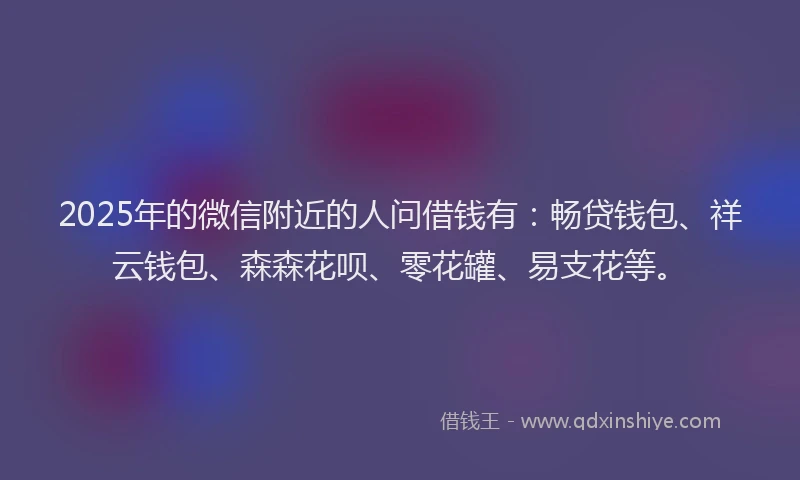 2025年的微信附近的人问借钱有：畅贷钱包、祥云钱包、森森花呗、零花罐、易支花等。