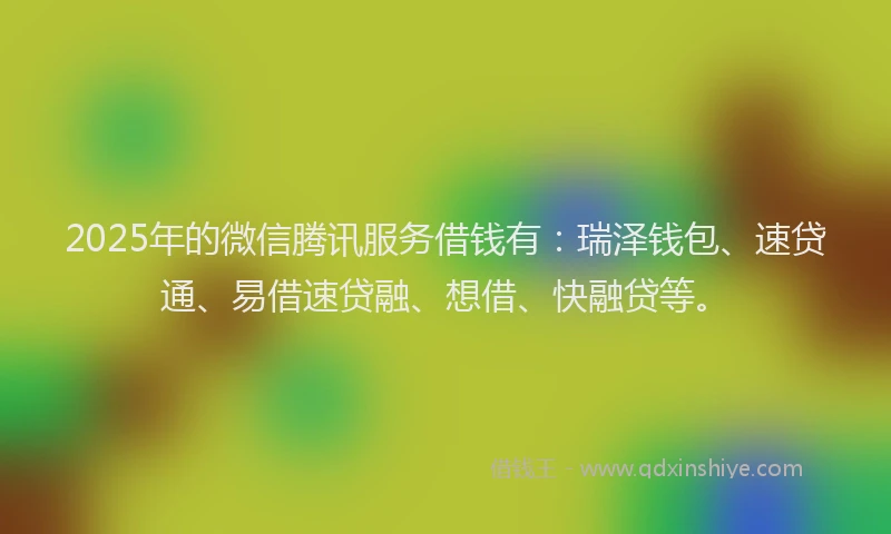 2025年的微信腾讯服务借钱有：瑞泽钱包、速贷通、易借速贷融、想借、快融贷等。