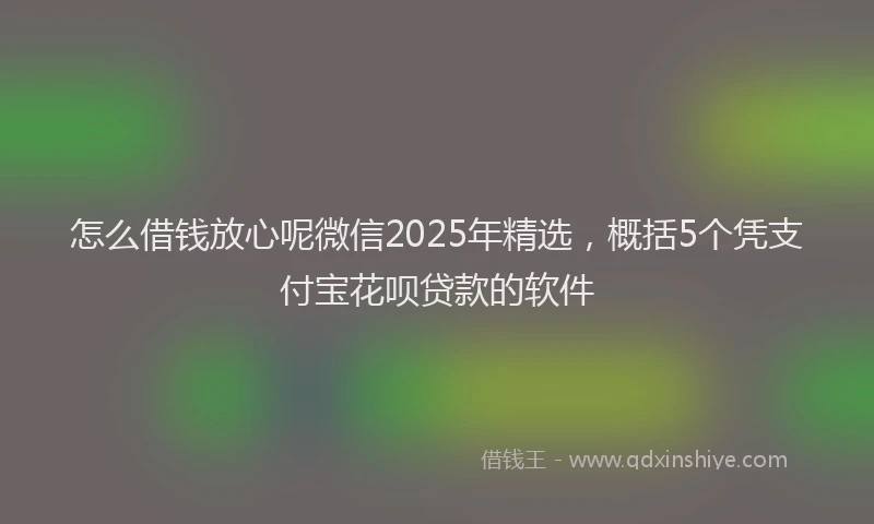 怎么借钱放心呢微信2025年精选，概括5个凭支付宝花呗贷款的软件
