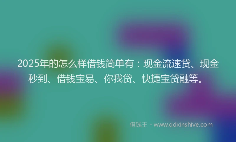 2025年的怎么样借钱简单有：现金流速贷、现金秒到、借钱宝易、你我贷、快捷宝贷融等。