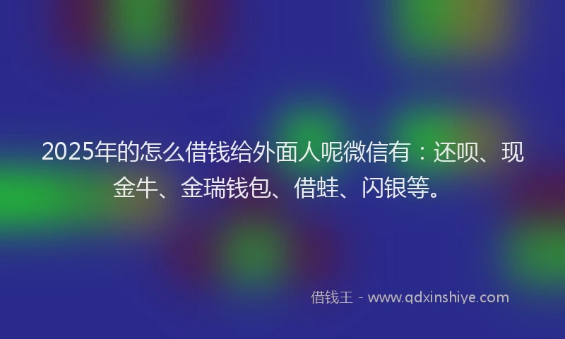 2025年的怎么借钱给外面人呢微信有：还呗、现金牛、金瑞钱包、借蛙、闪银等。