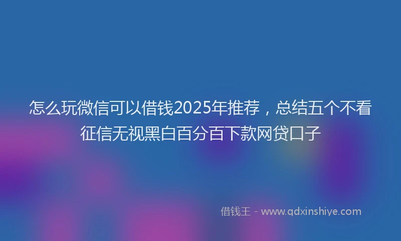怎么玩微信可以借钱2025年推荐，总结五个不看征信无视黑白百分百下款网贷口子