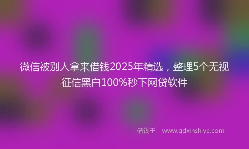 微信被别人拿来借钱2025年精选，整理5个无视征信黑白100%秒下网贷软件