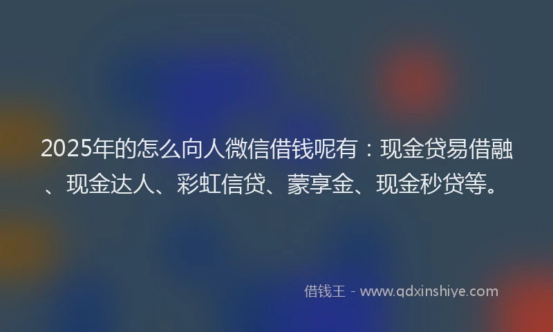 2025年的怎么向人微信借钱呢有：现金贷易借融、现金达人、彩虹信贷、蒙享金、现金秒贷等。