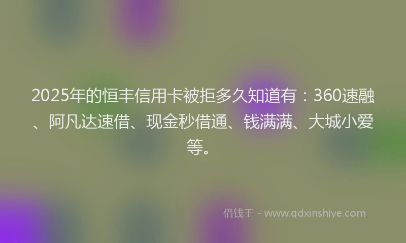 2025年的恒丰信用卡被拒多久知道有：360速融、阿凡达速借、现金秒借通、钱满满、大城小爱等。