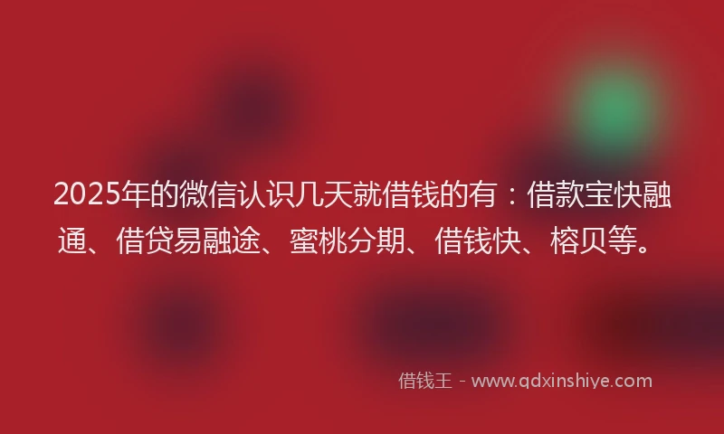 2025年的微信认识几天就借钱的有：借款宝快融通、借贷易融途、蜜桃分期、借钱快、榕贝等。