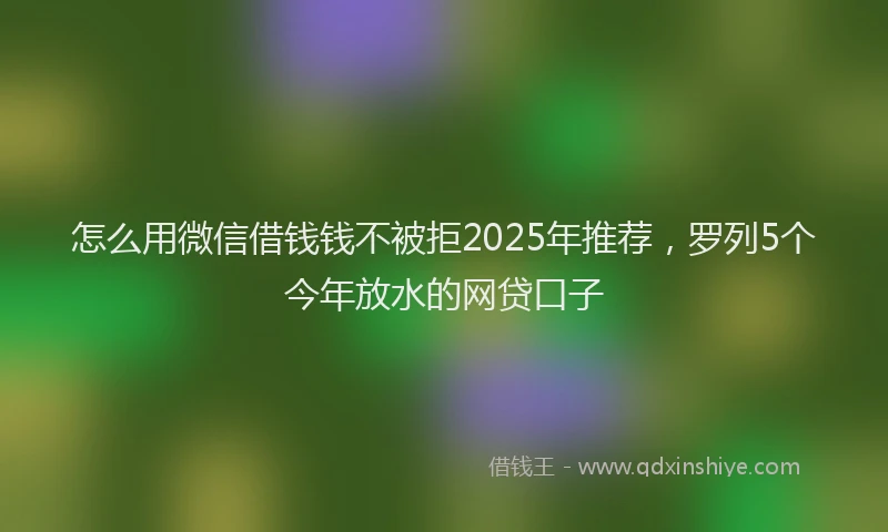 怎么用微信借钱钱不被拒2025年推荐，罗列5个今年放水的网贷口子