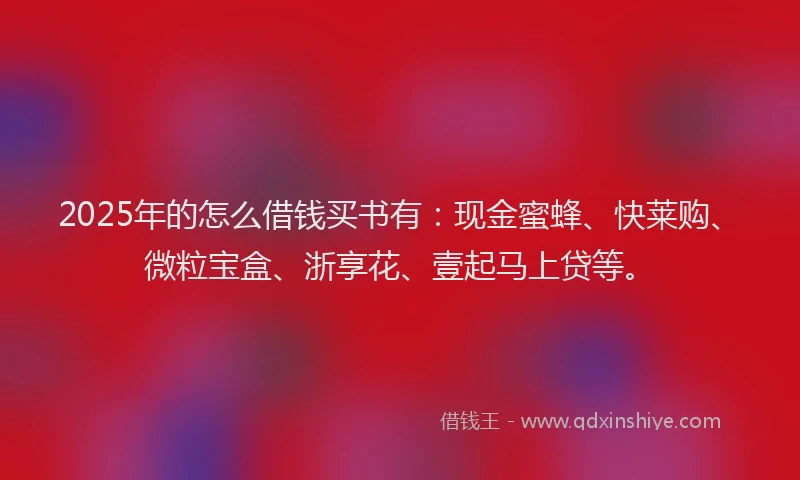 2025年的怎么借钱买书有：现金蜜蜂、快莱购、微粒宝盒、浙享花、壹起马上贷等。
