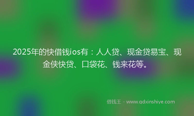 2025年的快借钱ios有：人人贷、现金贷易宝、现金侠快贷、口袋花、钱来花等。