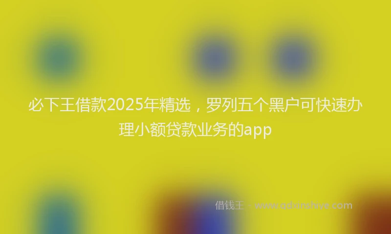 必下王借款2025年精选，罗列五个黑户可快速办理小额贷款业务的app