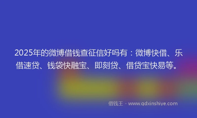 2025年的微博借钱查征信好吗有：微博快借、乐借速贷、钱袋快融宝、即刻贷、借贷宝快易等。