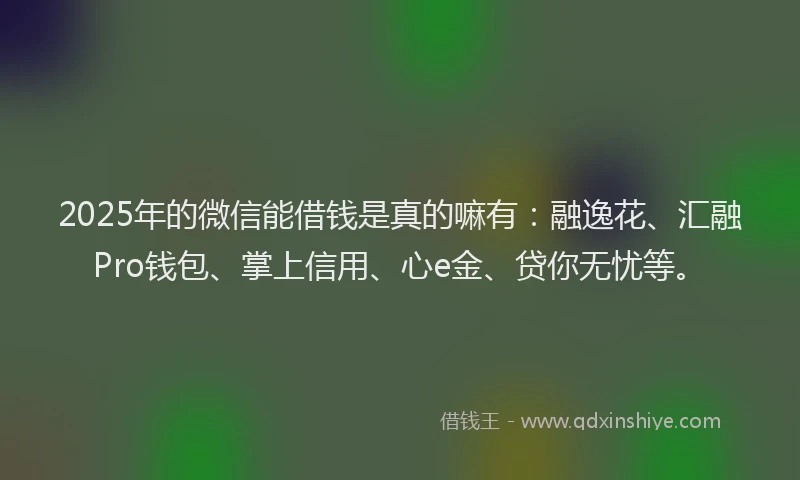 2025年的微信能借钱是真的嘛有：融逸花、汇融Pro钱包、掌上信用、心e金、贷你无忧等。