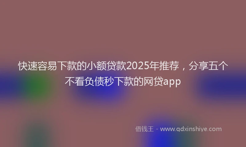 快速容易下款的小额贷款2025年推荐，分享五个不看负债秒下款的网贷app