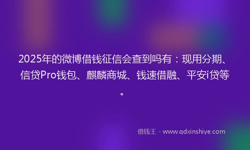 2025年的微博借钱征信会查到吗有：现用分期、信贷Pro钱包、麒麟商城、钱速借融、平安i贷等。