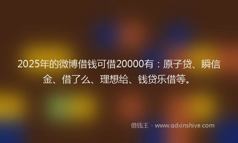 2025年的微博借钱可借20000有：原子贷、瞬信金、借了么、理想给、钱贷乐借等。