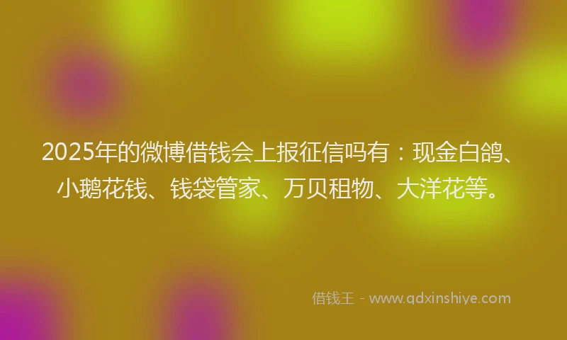 2025年的微博借钱会上报征信吗有：现金白鸽、小鹅花钱、钱袋管家、万贝租物、大洋花等。