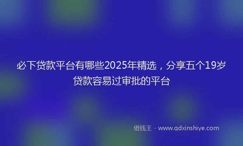 必下贷款平台有哪些2025年精选，分享五个19岁贷款容易过审批的平台