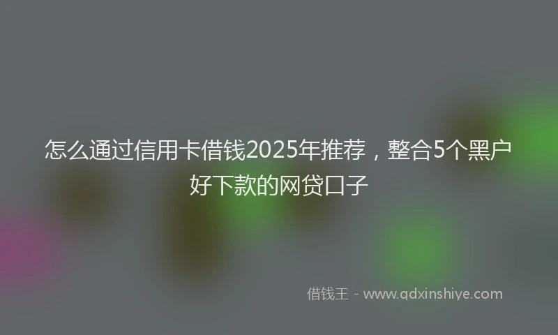 怎么通过信用卡借钱2025年推荐，整合5个黑户好下款的网贷口子