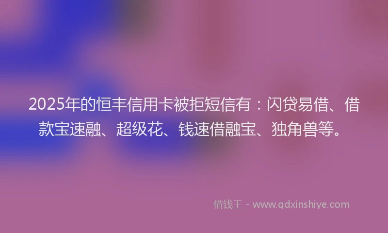 2025年的恒丰信用卡被拒短信有：闪贷易借、借款宝速融、超级花、钱速借融宝、独角兽等。