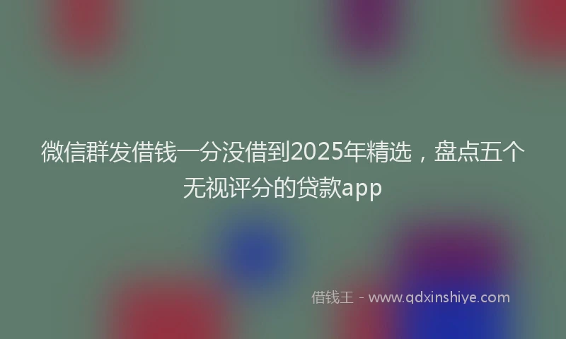 微信群发借钱一分没借到2025年精选，盘点五个无视评分的贷款app