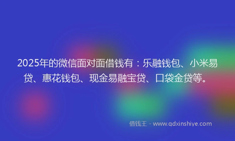 2025年的微信面对面借钱有：乐融钱包、小米易贷、惠花钱包、现金易融宝贷、口袋金贷等。