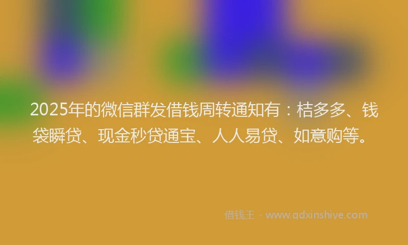 2025年的微信群发借钱周转通知有：桔多多、钱袋瞬贷、现金秒贷通宝、人人易贷、如意购等。