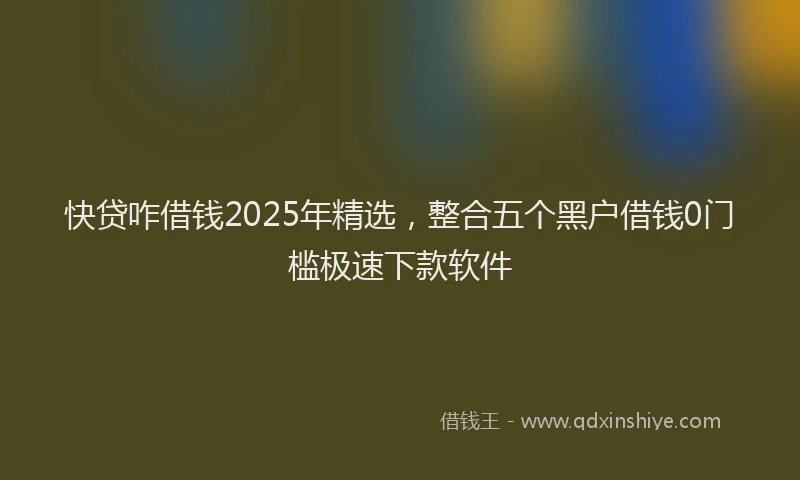 快贷咋借钱2025年精选，整合五个黑户借钱0门槛极速下款软件