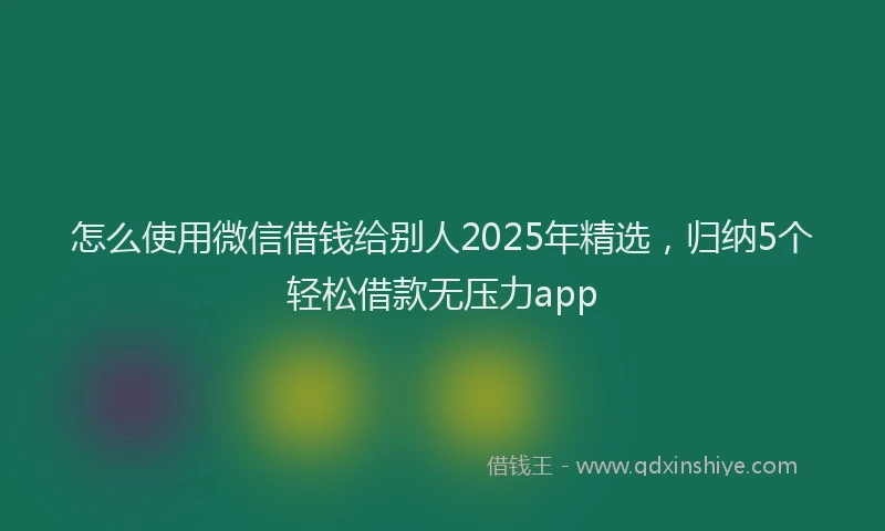 怎么使用微信借钱给别人2025年精选，归纳5个轻松借款无压力app