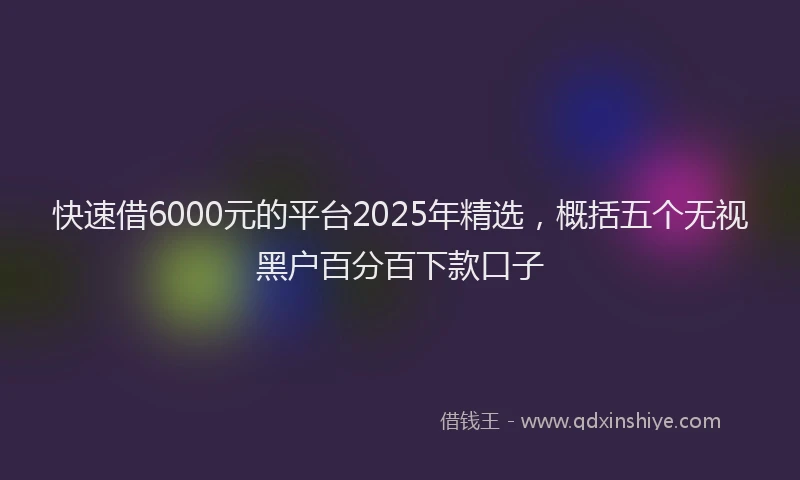快速借6000元的平台2025年精选，概括五个无视黑户百分百下款口子