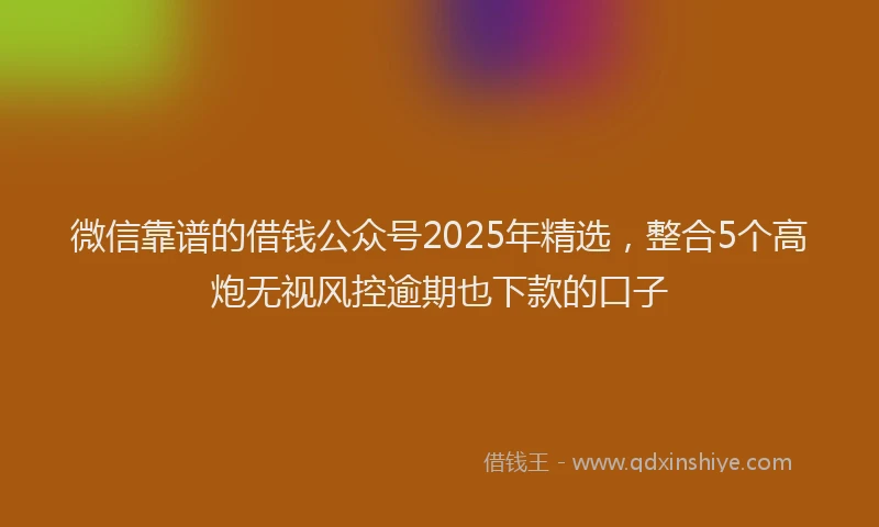 微信靠谱的借钱公众号2025年精选，整合5个高炮无视风控逾期也下款的口子
