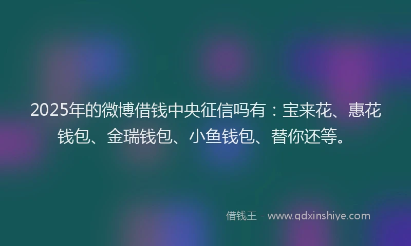 2025年的微博借钱中央征信吗有：宝来花、惠花钱包、金瑞钱包、小鱼钱包、替你还等。