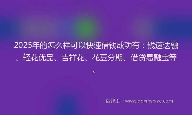 2025年的怎么样可以快速借钱成功有：钱速达融、轻花优品、吉祥花、花豆分期、借贷易融宝等。