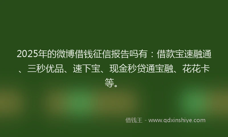 2025年的微博借钱征信报告吗有：借款宝速融通、三秒优品、速下宝、现金秒贷通宝融、花花卡等。