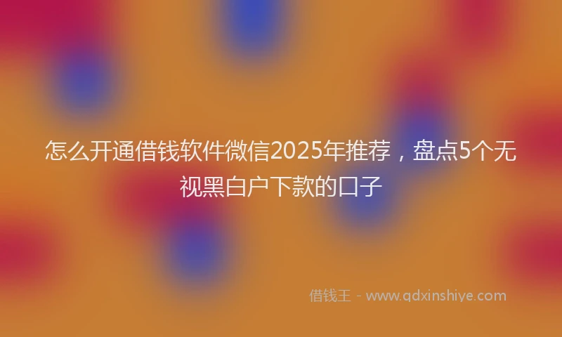 怎么开通借钱软件微信2025年推荐，盘点5个无视黑白户下款的口子