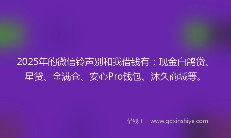 2025年的微信铃声别和我借钱有：现金白鸽贷、星贷、金满仓、安心Pro钱包、沐久商城等。