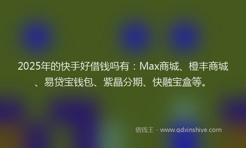 2025年的快手好借钱吗有：Max商城、橙丰商城、易贷宝钱包、紫晶分期、快融宝盒等。