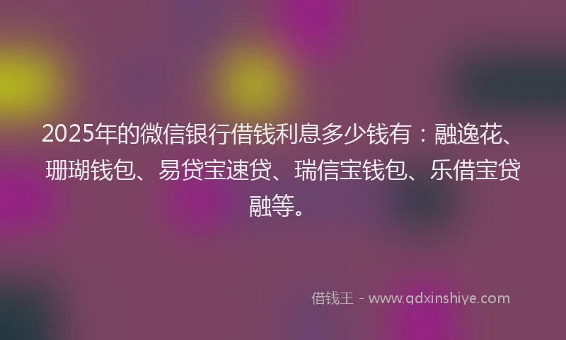 2025年的微信银行借钱利息多少钱有：融逸花、珊瑚钱包、易贷宝速贷、瑞信宝钱包、乐借宝贷融等。