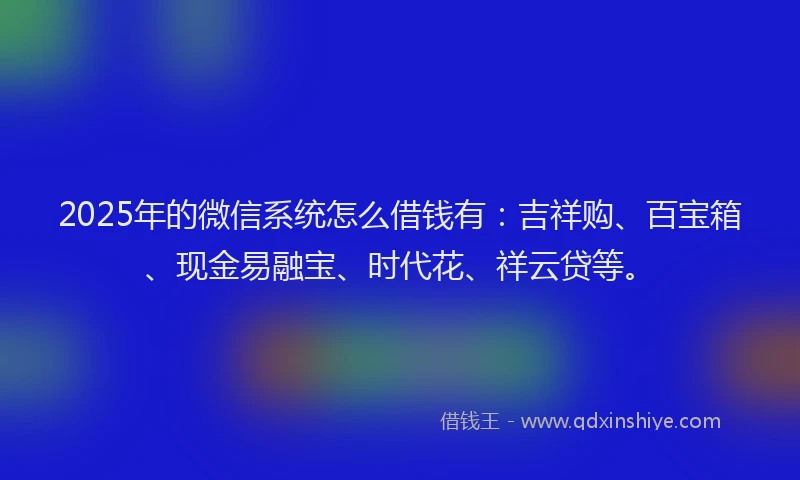 2025年的微信系统怎么借钱有：吉祥购、百宝箱、现金易融宝、时代花、祥云贷等。