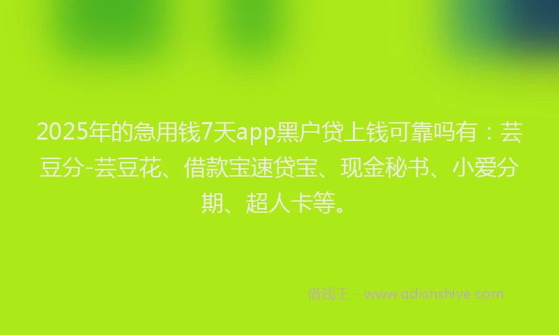 2025年的急用钱7天app黑户贷上钱可靠吗有：芸豆分-芸豆花、借款宝速贷宝、现金秘书、小爱分期、超人卡等。