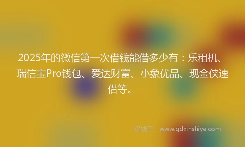 2025年的微信第一次借钱能借多少有：乐租机、瑞信宝Pro钱包、爱达财富、小象优品、现金侠速借等。