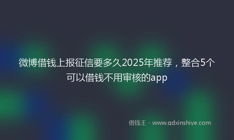 微博借钱上报征信要多久2025年推荐，整合5个可以借钱不用审核的app