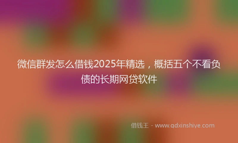 微信群发怎么借钱2025年精选，概括五个不看负债的长期网贷软件