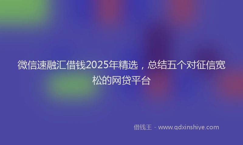 微信速融汇借钱2025年精选，总结五个对征信宽松的网贷平台